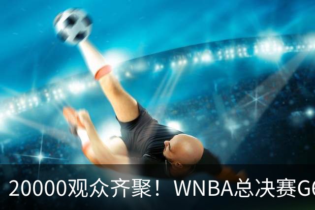 20000观众齐聚！WNBA总决赛G6下午热力开打